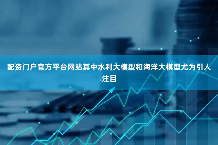 配资门户官方平台网站其中水利大模型和海洋大模型尤为引人注目