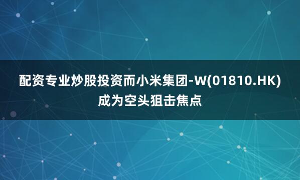 配资专业炒股投资而小米集团-W(01810.HK)成为空头狙击焦点