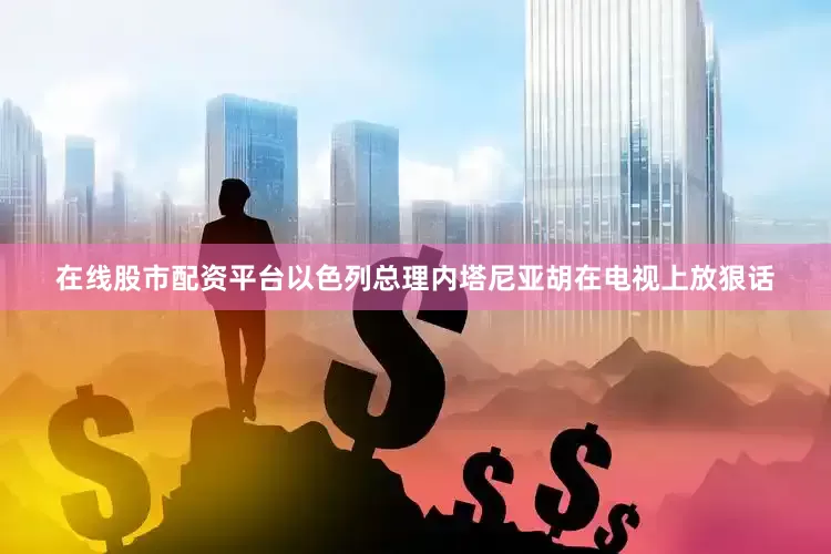 在线股市配资平台以色列总理内塔尼亚胡在电视上放狠话