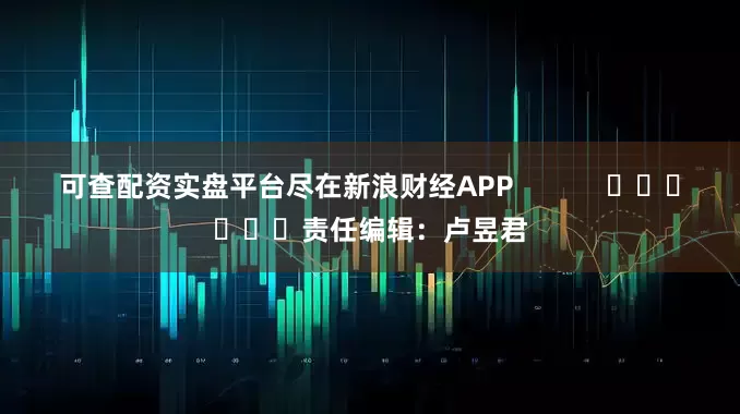 可查配资实盘平台尽在新浪财经APP            						责任编辑：卢昱君
