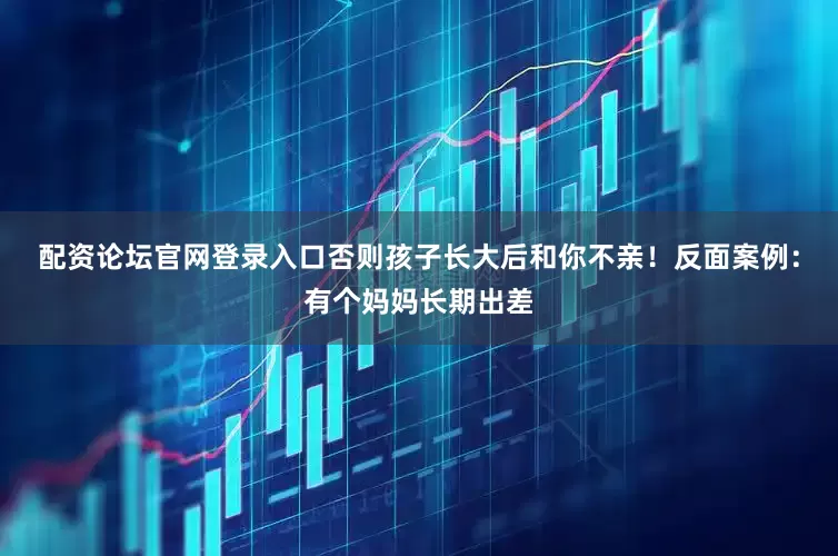 配资论坛官网登录入口否则孩子长大后和你不亲！反面案例：有个妈妈长期出差