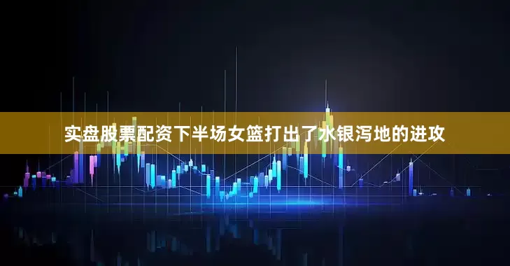 实盘股票配资下半场女篮打出了水银泻地的进攻