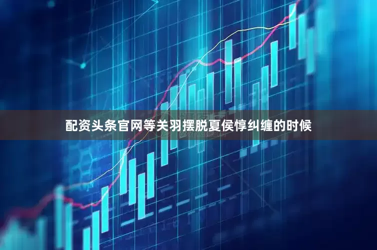 配资头条官网等关羽摆脱夏侯惇纠缠的时候