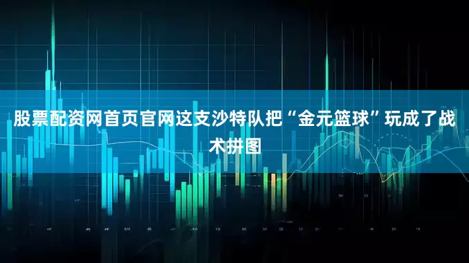 股票配资网首页官网这支沙特队把“金元篮球”玩成了战术拼图