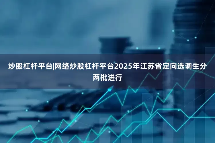 炒股杠杆平台|网络炒股杠杆平台2025年江苏省定向选调生分两批进行