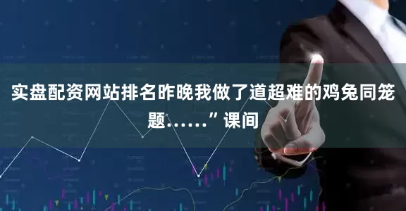 实盘配资网站排名昨晚我做了道超难的鸡兔同笼题……”课间