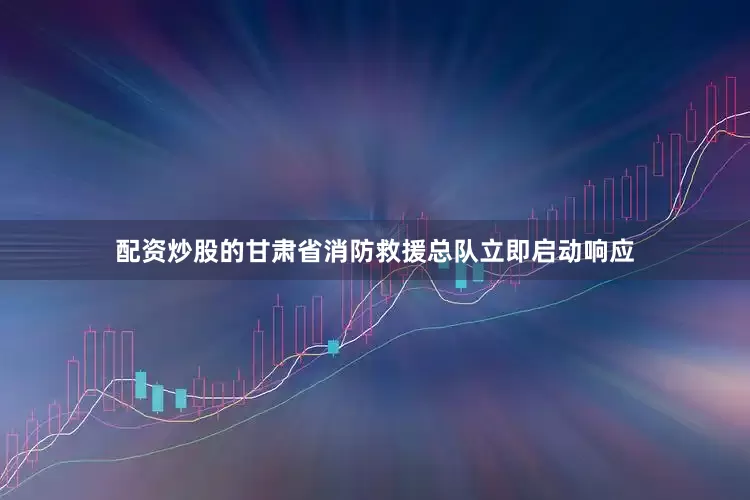 配资炒股的甘肃省消防救援总队立即启动响应