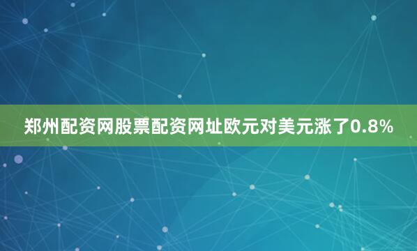 郑州配资网股票配资网址欧元对美元涨了0.8%