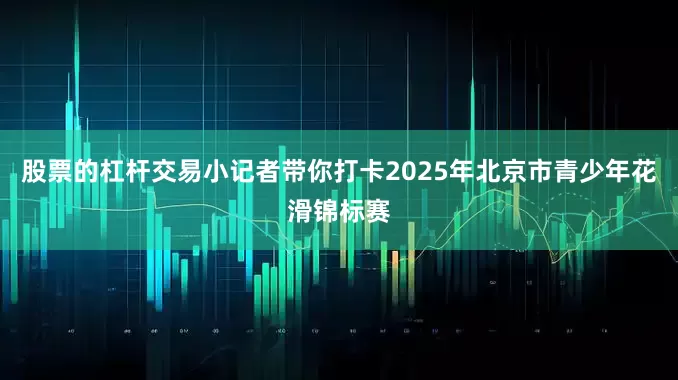 股票的杠杆交易小记者带你打卡2025年北京市青少年花滑锦标赛