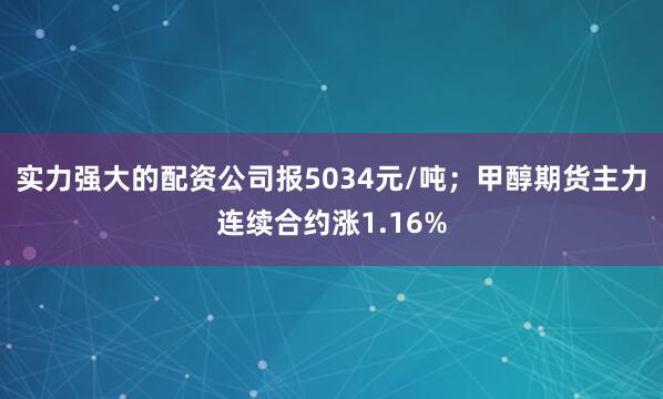 实力强大的配资公司报5034元/吨；甲醇期货主力连续合约涨1.16%