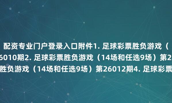 配资专业门户登录入口　　附件　　1. 足球彩票胜负游戏（14场和任选9场）第26010期　　2. 足球彩票胜负游戏（14场和任选9场）第26011期　　3. 足球彩票胜负游戏（14场和任选9场）第26012期　　4. 足球彩票胜负游戏（14场和任选9场）第26013期　　5. 足球彩票胜负游戏（14场和任选9场）第26014期　　6. 足球彩票6场半全场胜负游戏第26011期　　7. 足球彩票6场