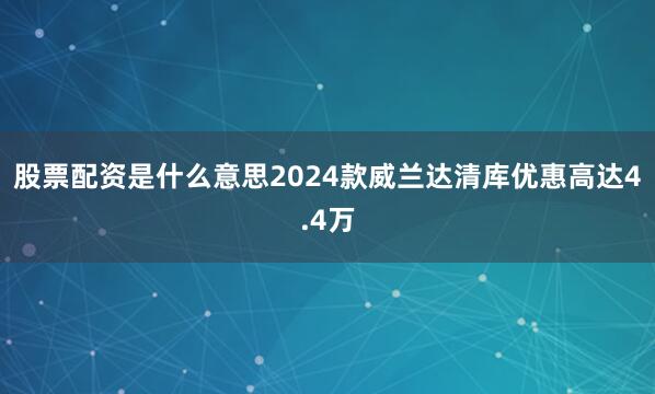 股票配资是什么意思2024款威兰达清库优惠高达4.4万
