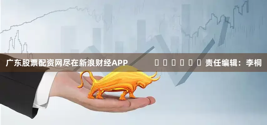 广东股票配资网尽在新浪财经APP            						责任编辑：李桐