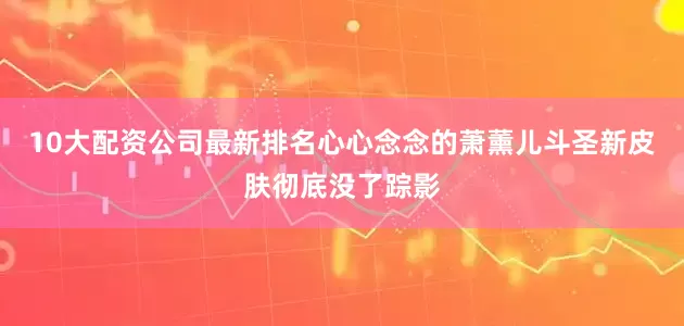10大配资公司最新排名心心念念的萧薰儿斗圣新皮肤彻底没了踪影